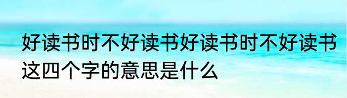好读书时不好读书好读书时不好读书这四个字的意思是什么