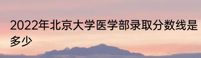 2022年北京大学医学部录取分数线是多少
