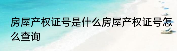 房屋产权证号是什么房屋产权证号怎么查询