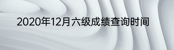 2020年12月六级成绩查询时间