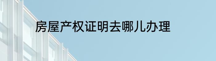房屋产权证明去哪儿办理