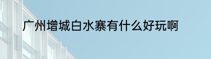 广州增城白水寨有什么好玩啊