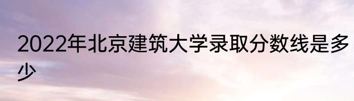 2022年北京建筑大学录取分数线是多少