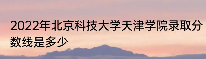 2022年北京科技大学天津学院录取分数线是多少