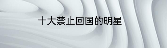 十大禁止回国的明星