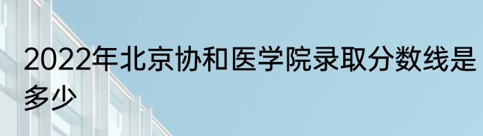 2022年北京协和医学院录取分数线是多少
