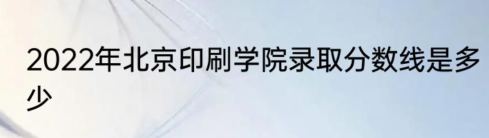 2022年北京印刷学院录取分数线是多少