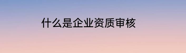 什么是企业资质审核