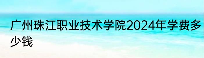 广州珠江职业技术学院2024年学费多少钱