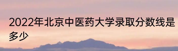 2022年北京中医药大学录取分数线是多少