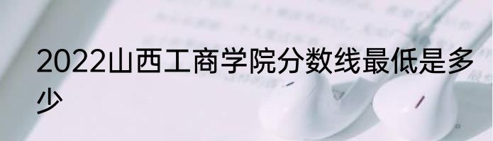 2022山西工商学院分数线最低是多少
