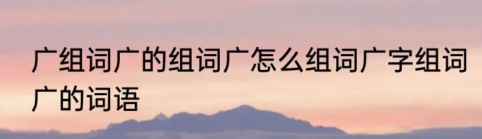 广组词广的组词广怎么组词广字组词广的词语