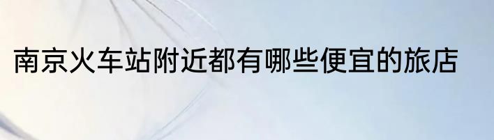 南京火车站附近都有哪些便宜的旅店