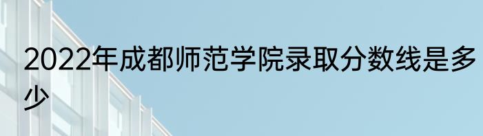 2022年成都师范学院录取分数线是多少