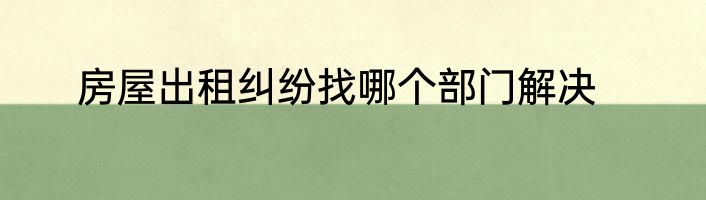 房屋出租纠纷找哪个部门解决