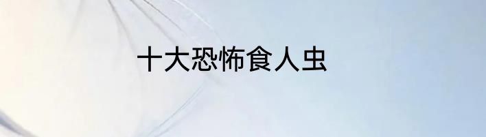 十大恐怖食人虫