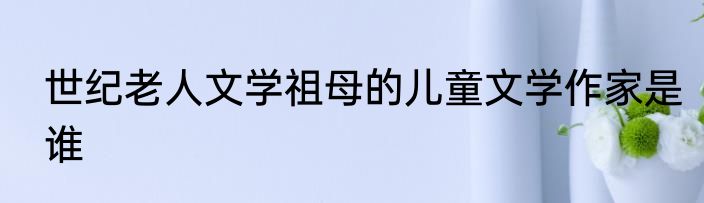 世纪老人文学祖母的儿童文学作家是谁