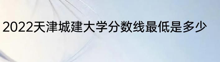 2022天津城建大学分数线最低是多少