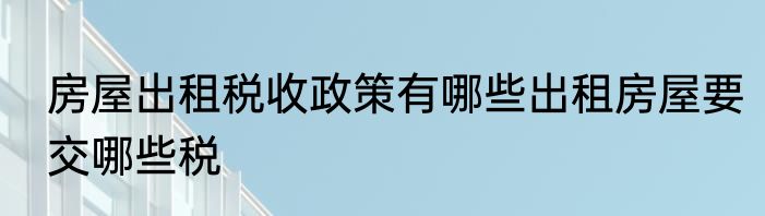 房屋出租税收政策有哪些出租房屋要交哪些税