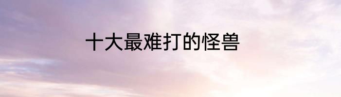 十大最难打的怪兽