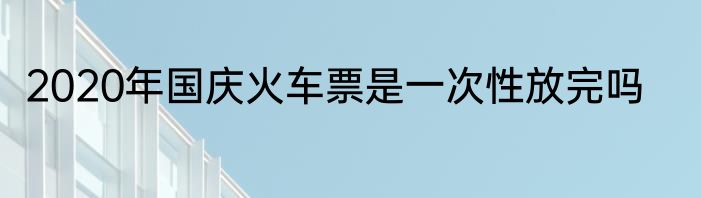 2020年国庆火车票是一次性放完吗