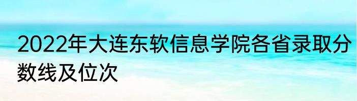 2022年大连东软信息学院各省录取分数线及位次