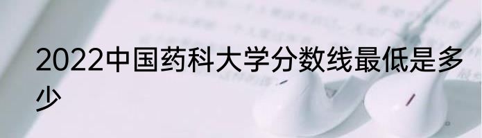 2022中国药科大学分数线最低是多少