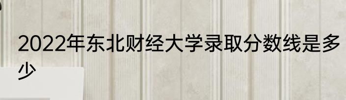 2022年东北财经大学录取分数线是多少