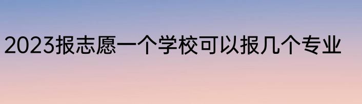 2023报志愿一个学校可以报几个专业
