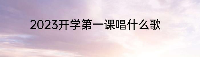 2023开学第一课唱什么歌