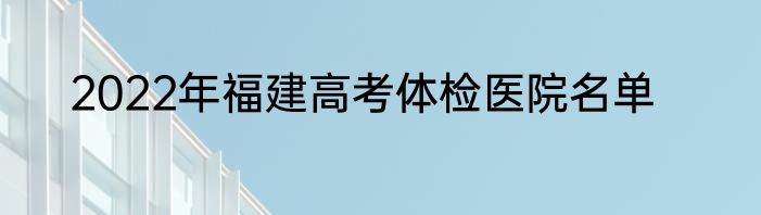 2022年福建高考体检医院名单