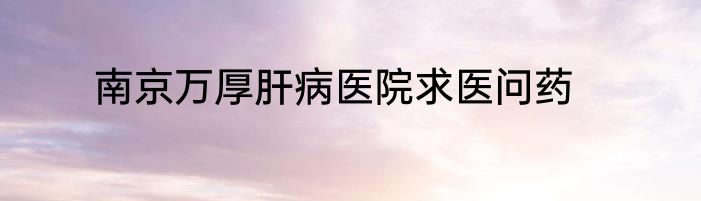 南京万厚肝病医院求医问药