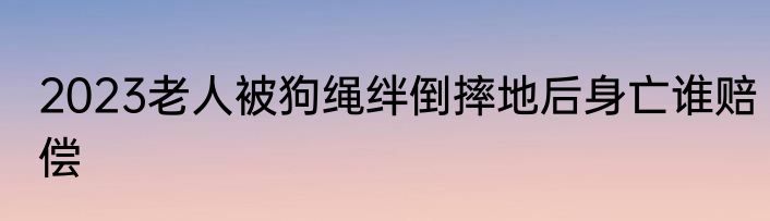 2023老人被狗绳绊倒摔地后身亡谁赔偿