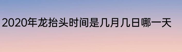 2020年龙抬头时间是几月几日哪一天