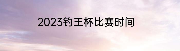 2023钓王杯比赛时间