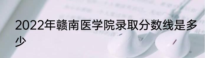 2022年赣南医学院录取分数线是多少