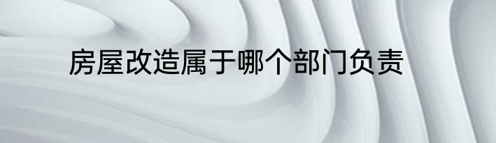 房屋改造属于哪个部门负责