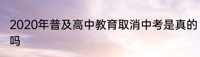2020年普及高中教育取消中考是真的吗