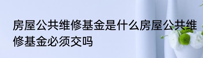 房屋公共维修基金是什么房屋公共维修基金必须交吗