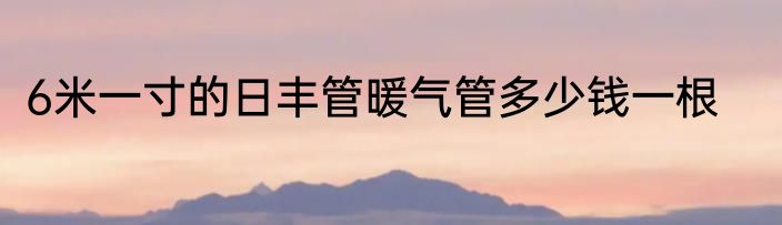6米一寸的日丰管暖气管多少钱一根