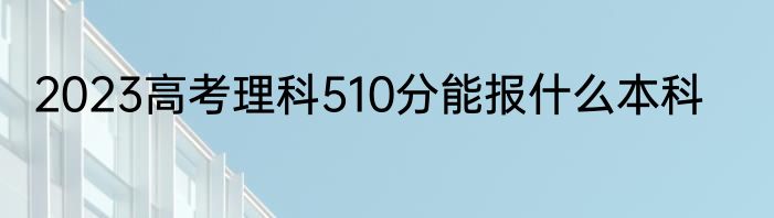 2023高考理科510分能报什么本科