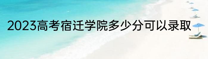 2023高考宿迁学院多少分可以录取