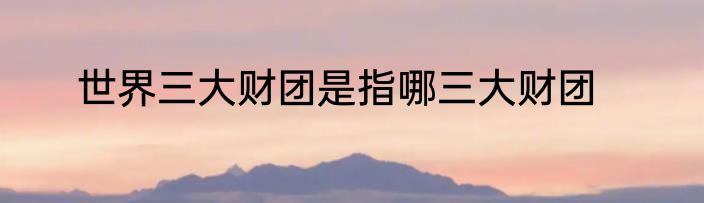 世界三大财团是指哪三大财团