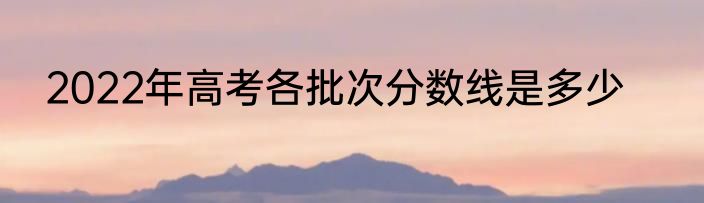 2022年高考各批次分数线是多少