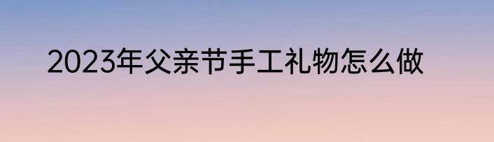 2023年父亲节手工礼物怎么做