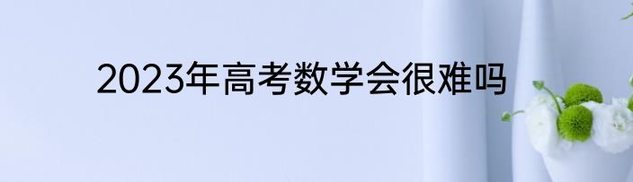 2023年高考数学会很难吗