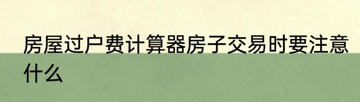房屋过户费计算器房子交易时要注意什么