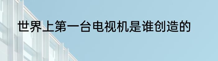 世界上第一台电视机是谁创造的
