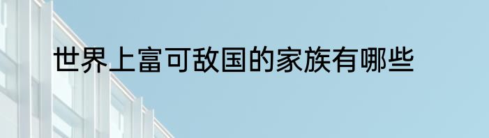 世界上富可敌国的家族有哪些