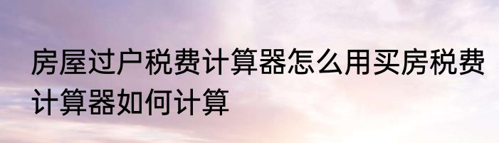 房屋过户税费计算器怎么用买房税费计算器如何计算
